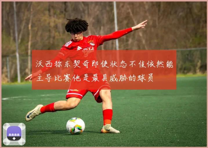 沃西称东契奇即使状态不佳依然能主导比赛他是最具威胁的球员
