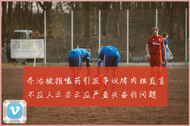 乔治被指嗑药引发争议烤肉姐直言不应人云亦云应严查兴奋剂问题