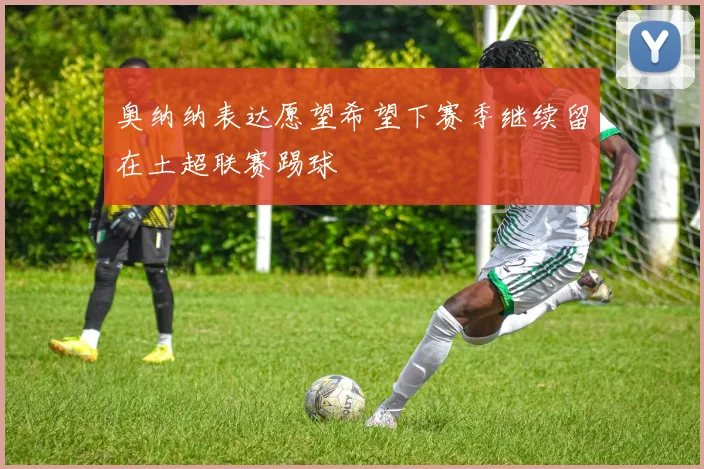奥纳纳表达愿望希望下赛季继续留在土超联赛踢球