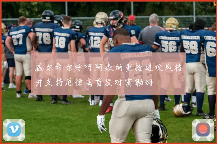 威尔希尔呼吁阿森纳重拾进攻风格并支持厄德高首发对富勒姆