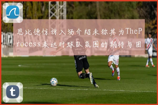 恩比德惊讶入场介绍未称其为TheProcess表达对球队氛围的期待与困惑