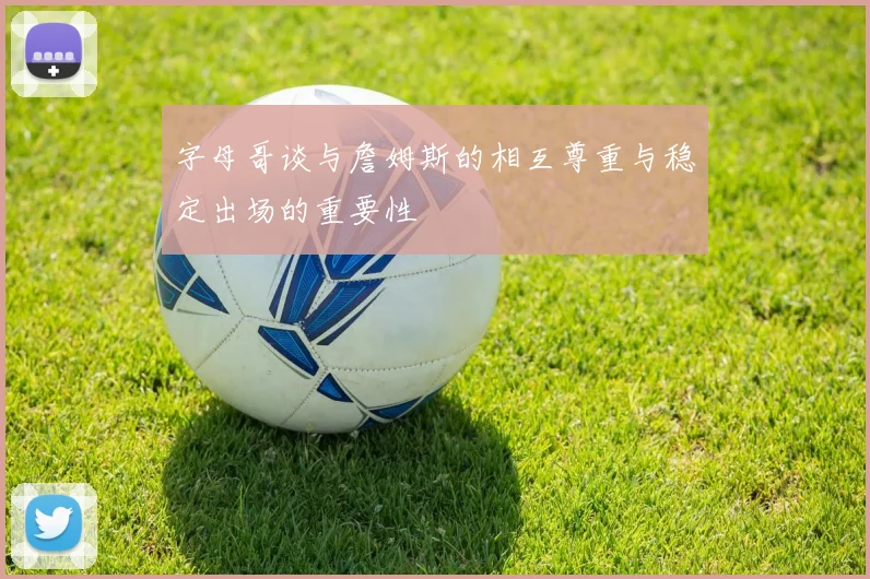 字母哥谈与詹姆斯的相互尊重与稳定出场的重要性