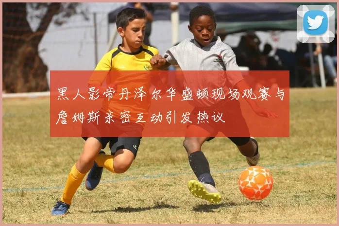 黑人影帝丹泽尔华盛顿现场观赛与詹姆斯亲密互动引发热议