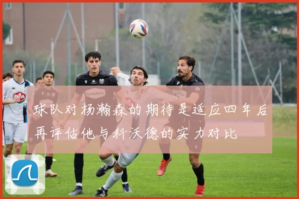 球队对杨瀚森的期待是适应四年后再评估他与科沃德的实力对比