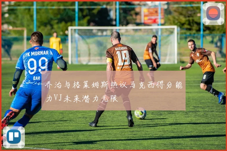 乔治与格莱姆斯热议马克西得分能力VJ未来潜力无限