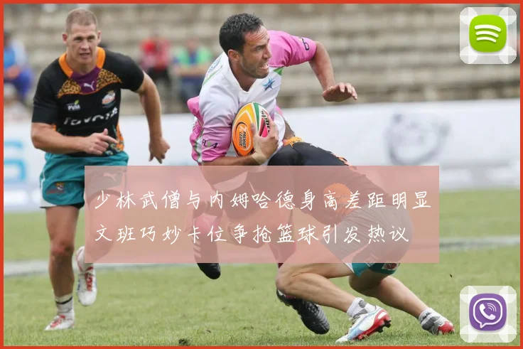 少林武僧与内姆哈德身高差距明显文班巧妙卡位争抢篮球引发热议