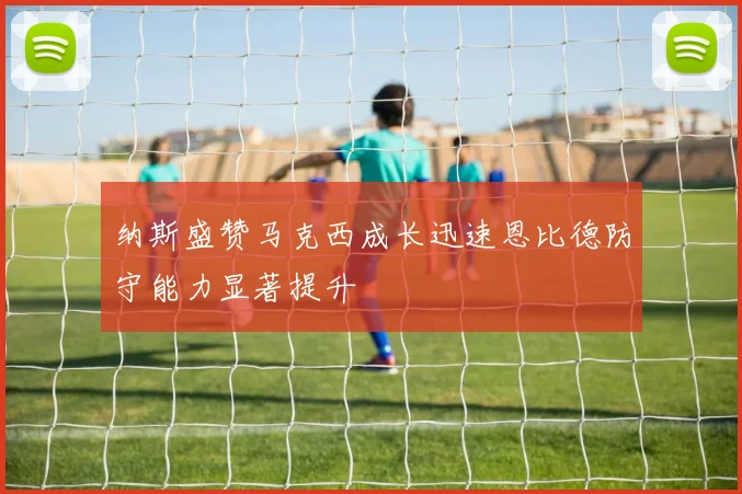 纳斯盛赞马克西成长迅速恩比德防守能力显著提升