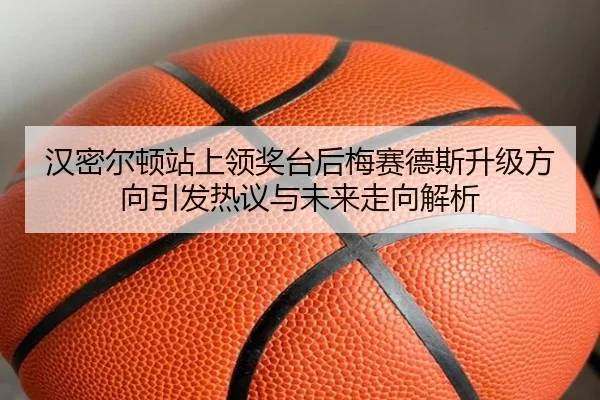汉密尔顿站上领奖台后梅赛德斯升级方向引发热议与未来走向解析